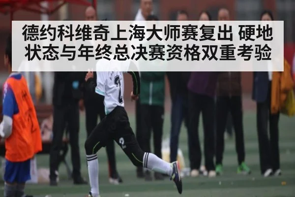 德约科维奇上海大师赛复出 硬地状态与年终总决赛资格双重考验